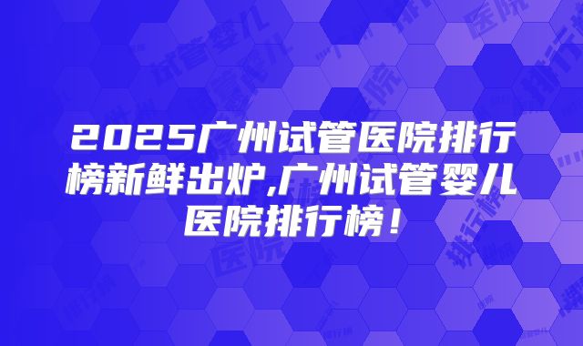 2025广州试管医院排行榜新鲜出炉,广州试管婴儿医院排行榜！