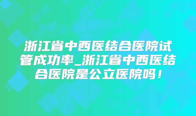 浙江省中西医结合医院试管成功率_浙江省中西医结合医院是公立医院吗！