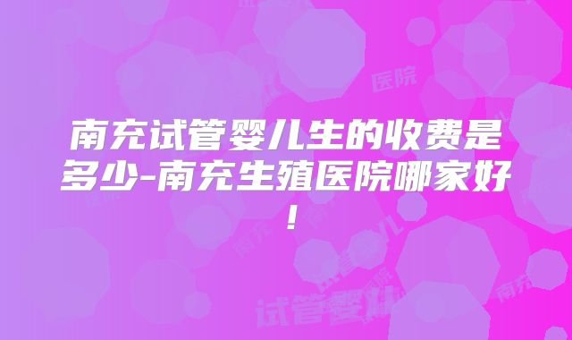 南充试管婴儿生的收费是多少-南充生殖医院哪家好!