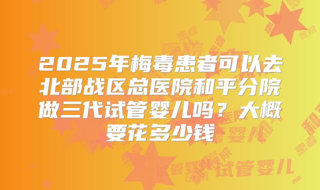 2025年梅毒患者可以去北部战区总医院和平分院做三代试管婴儿吗?大概要花多少钱