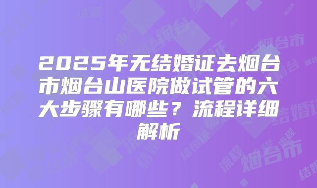 2025年无结婚证去烟台市烟台山医院做试管的六大步骤有哪些?流程详细解析