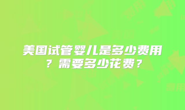美国试管婴儿是多少费用?需要多少花费?