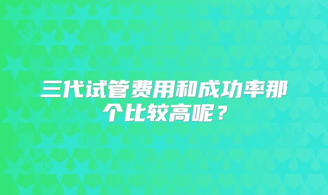 三代试管费用和成功率那个比较高呢？