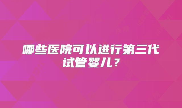 哪些医院可以进行第三代试管婴儿?