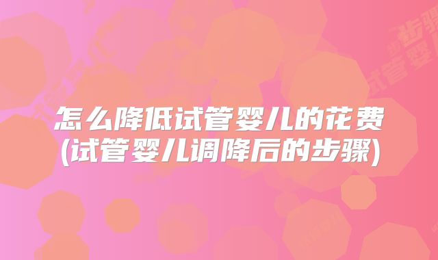 怎么降低试管婴儿的花费(试管婴儿调降后的步骤)