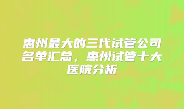 惠州最大的三代试管公司名单汇总，惠州试管十大医院分析