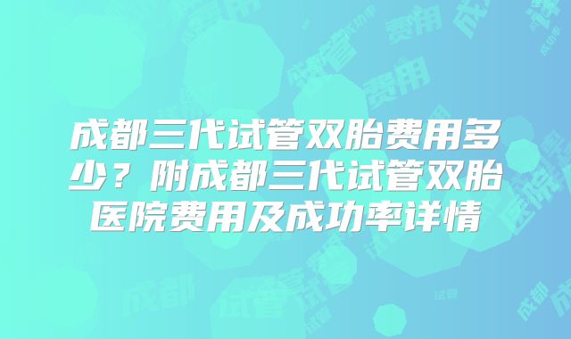 成都三代试管双胎费用多少？附成都三代试管双胎医院费用及成功率详情