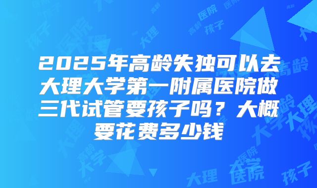 2025年高龄失独可以去大理大学第一附属医院做三代试管要孩子吗?大概要花费多少钱