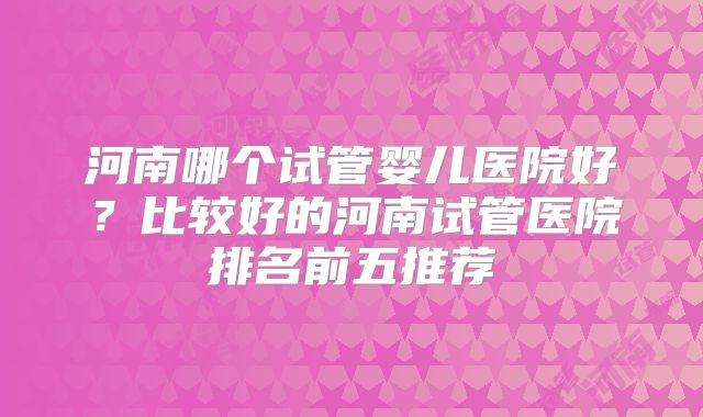 河南哪个试管婴儿医院好？比较好的河南试管医院排名前五推荐