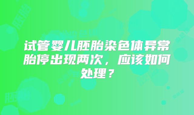 试管婴儿胚胎染色体异常胎停出现两次，应该如何处理？