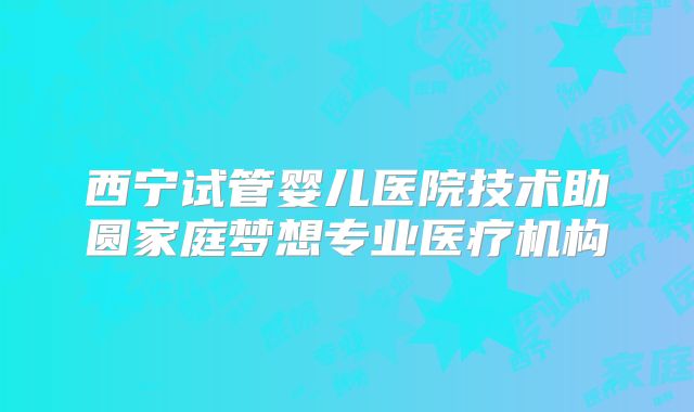 西宁试管婴儿医院技术助圆家庭梦想专业医疗机构