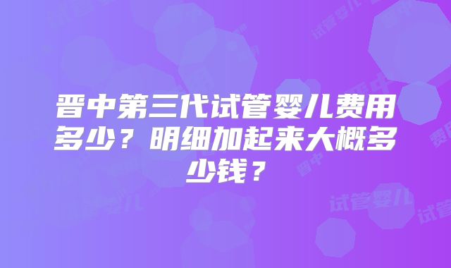 晋中第三代试管婴儿费用多少?明细加起来大概多少钱?