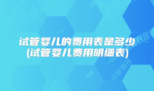试管婴儿的费用表是多少(试管婴儿费用明细表)