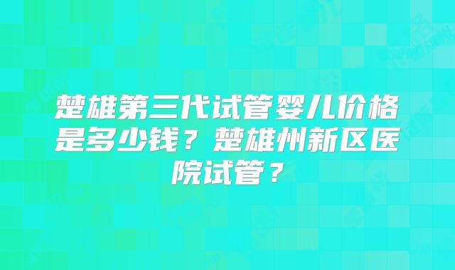 楚雄第三代试管婴儿价格是多少钱？楚雄州新区医院试管？