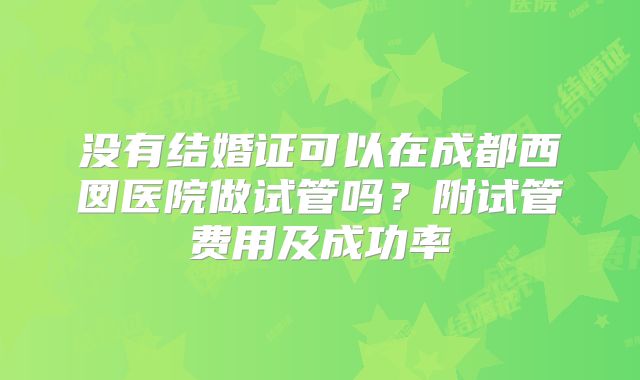 没有结婚证可以在成都西囡医院做试管吗?附试管费用及成功率