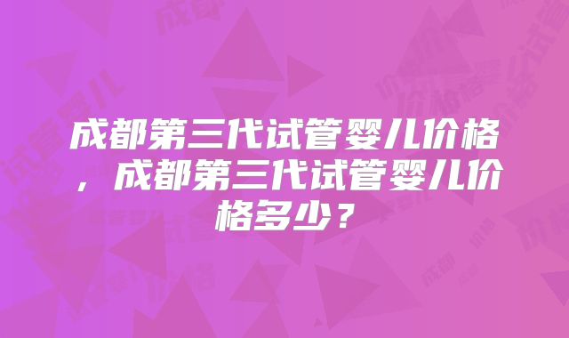 成都第三代试管婴儿价格,成都第三代试管婴儿价格多少?