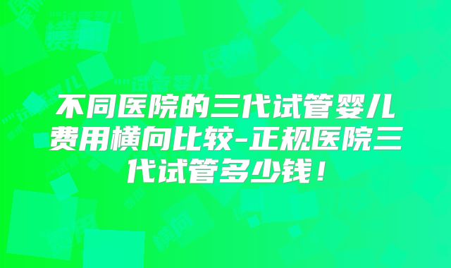 不同医院的三代试管婴儿费用横向比较-正规医院三代试管多少钱！