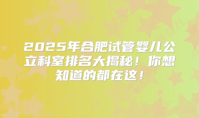 2025年合肥试管婴儿公立科室排名大揭秘！你想知道的都在这！