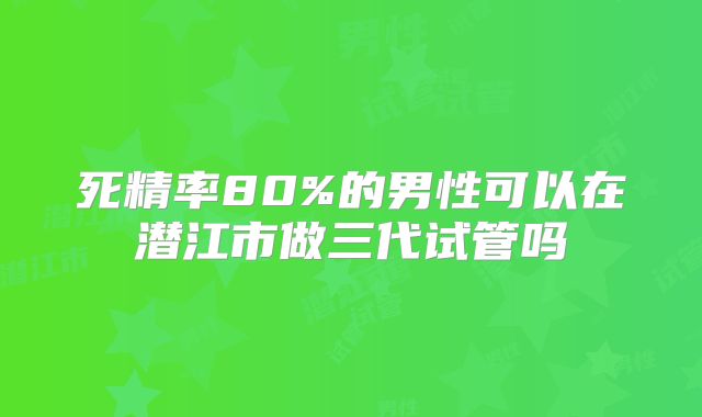 死精率80%的男性可以在潜江市做三代试管吗