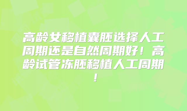 高龄女移植囊胚选择人工周期还是自然周期好！高龄试管冻胚移植人工周期！