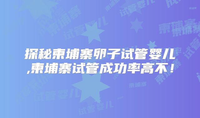 探秘柬埔寨卵子试管婴儿,柬埔寨试管成功率高不！