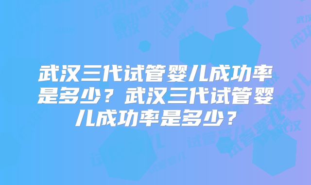 武汉三代试管婴儿成功率是多少?武汉三代试管婴儿成功率是多少?