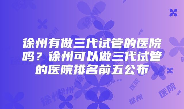 徐州有做三代试管的医院吗?徐州可以做三代试管的医院排名前五公布