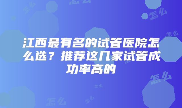 江西最有名的试管医院怎么选?推荐这几家试管成功率高的
