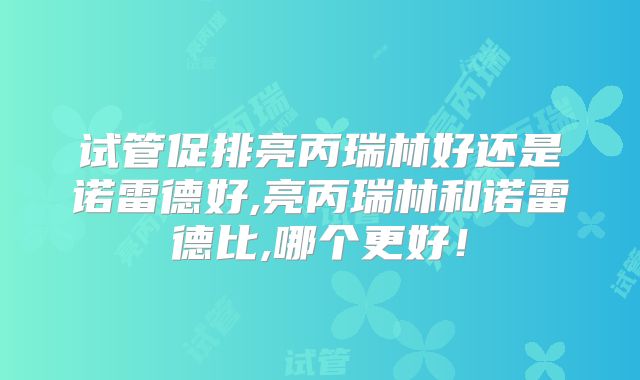 试管促排亮丙瑞林好还是诺雷德好,亮丙瑞林和诺雷德比,哪个更好！