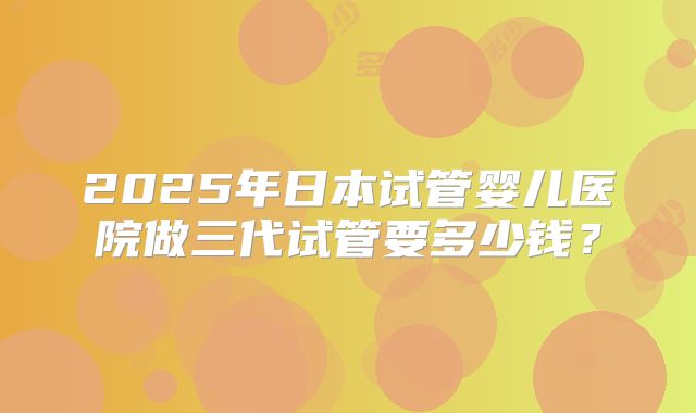 2025年日本试管婴儿医院做三代试管要多少钱?