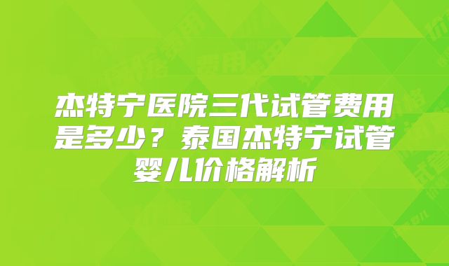 杰特宁医院三代试管费用是多少？泰国杰特宁试管婴儿价格解析