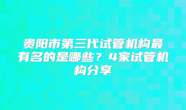 贵阳市第三代试管机构最有名的是哪些?4家试管机构分享