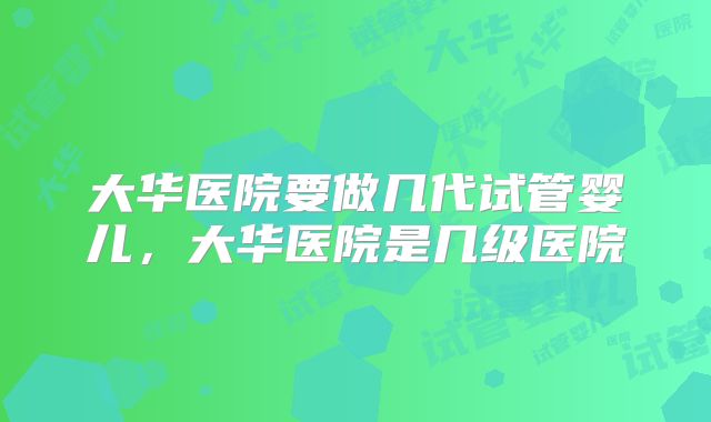大华医院要做几代试管婴儿,大华医院是几级医院