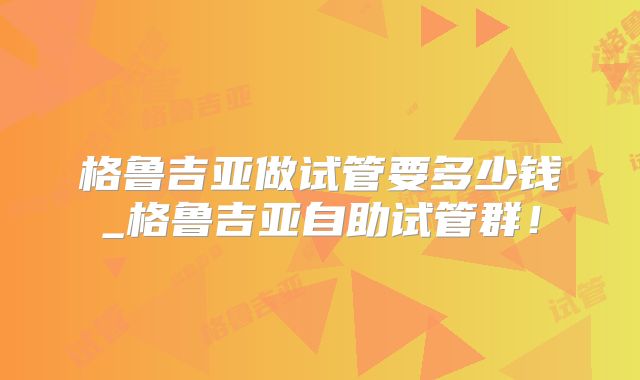 格鲁吉亚做试管要多少钱_格鲁吉亚自助试管群！