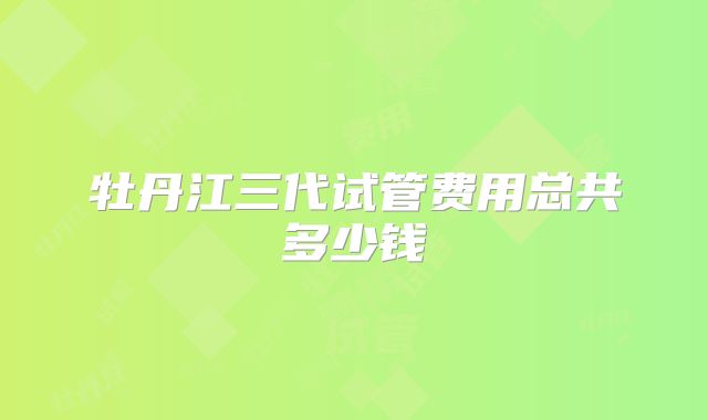 牡丹江三代试管费用总共多少钱