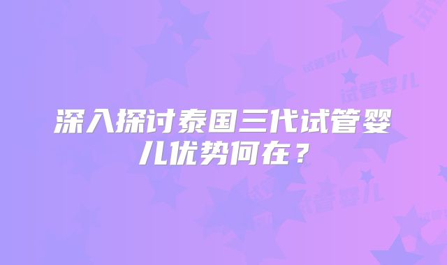 深入探讨泰国三代试管婴儿优势何在？