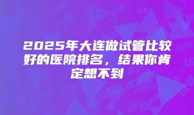 2025年大连做试管比较好的医院排名,结果你肯定想不到