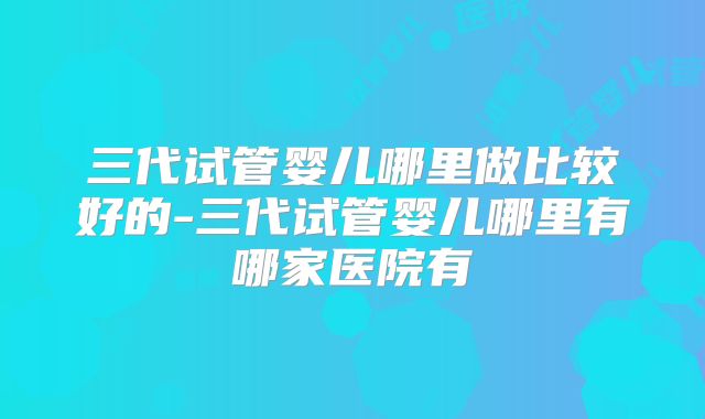 三代试管婴儿哪里做比较好的-三代试管婴儿哪里有哪家医院有