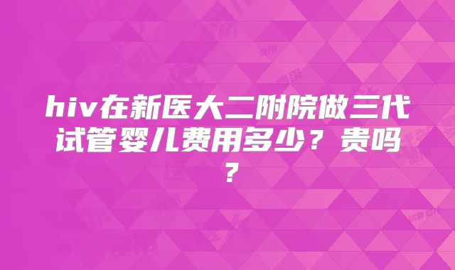 hiv在新医大二附院做三代试管婴儿费用多少?贵吗?