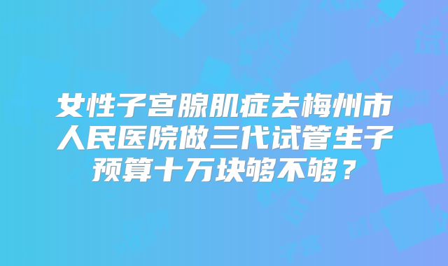 女性子宫腺肌症去梅州市人民医院做三代试管生子预算十万块够不够？