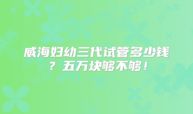 威海妇幼三代试管多少钱？五万块够不够！