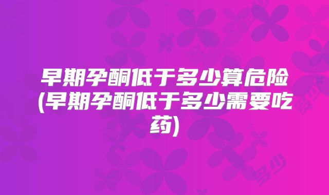 早期孕酮低于多少算危险(早期孕酮低于多少需要吃药)