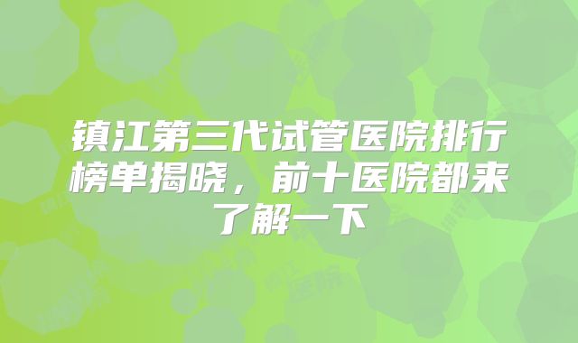 镇江第三代试管医院排行榜单揭晓，前十医院都来了解一下