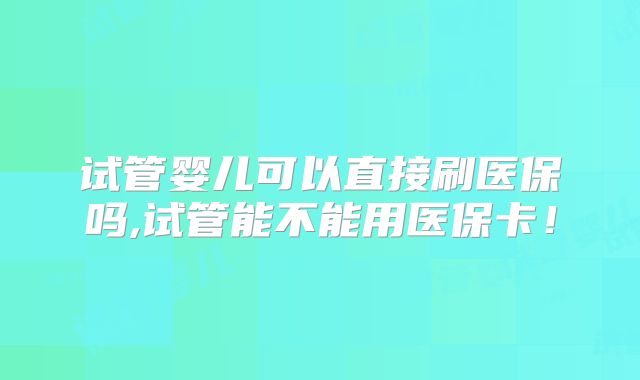 试管婴儿可以直接刷医保吗,试管能不能用医保卡！