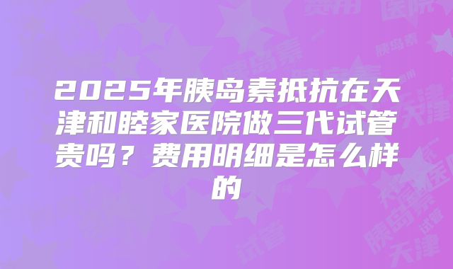 2025年胰岛素抵抗在天津和睦家医院做三代试管贵吗？费用明细是怎么样的