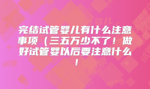 完结试管婴儿有什么注意事项(三五万少不了!做好试管婴以后要注意什么!