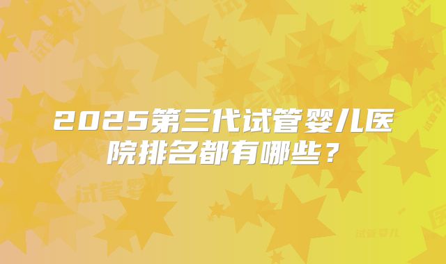 2025第三代试管婴儿医院排名都有哪些？