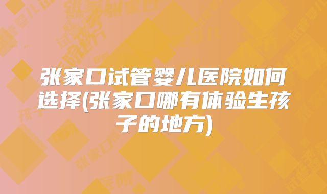 张家口试管婴儿医院如何选择(张家口哪有体验生孩子的地方)