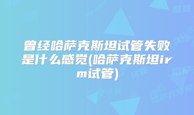 曾经哈萨克斯坦试管失败是什么感觉(哈萨克斯坦irm试管)