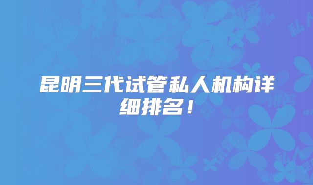 昆明三代试管私人机构详细排名！